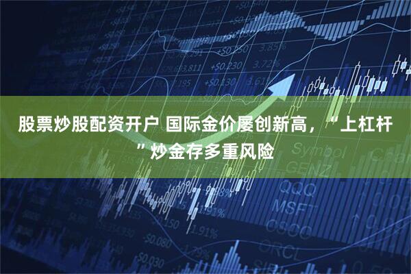 股票炒股配资开户 国际金价屡创新高，“上杠杆”炒金存多重风险