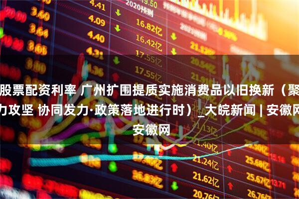 股票配资利率 广州扩围提质实施消费品以旧换新（聚力攻坚 协同发力·政策落地进行时）_大皖新闻 | 安徽网