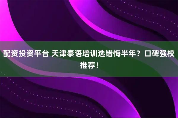 配资投资平台 天津泰语培训选错悔半年？口碑强校推荐！