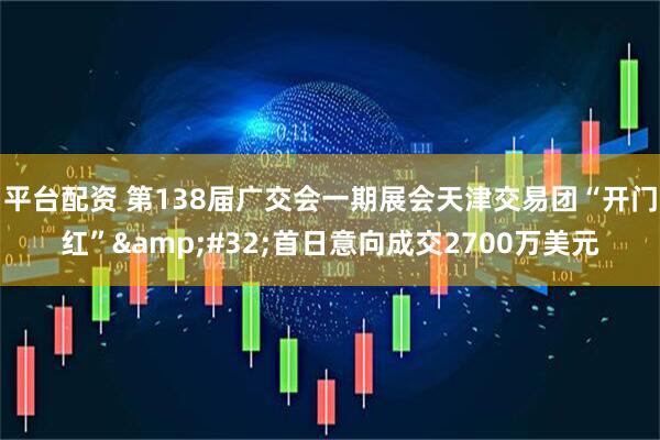 平台配资 第138届广交会一期展会天津交易团“开门红”&#32;首日意向成交2700万美元