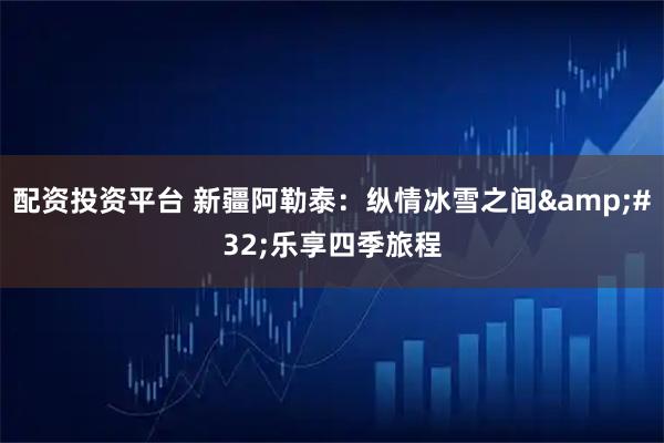 配资投资平台 新疆阿勒泰：纵情冰雪之间 乐享四季旅程