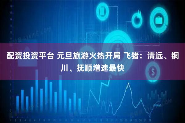 配资投资平台 元旦旅游火热开局 飞猪：清远、铜川、抚顺增速最快