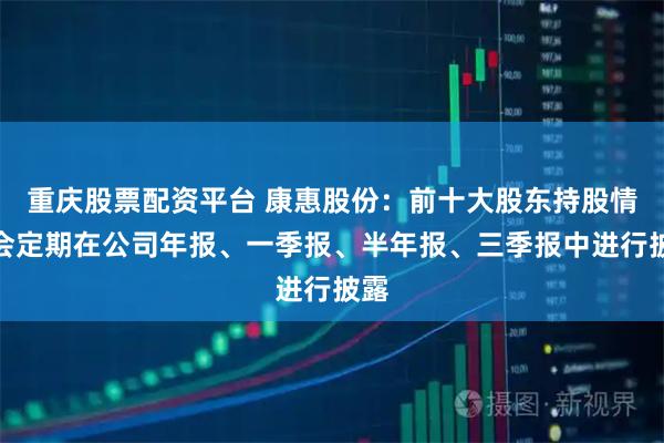 重庆股票配资平台 康惠股份：前十大股东持股情况会定期在公司年报、一季报、半年报、三季报中进行披露